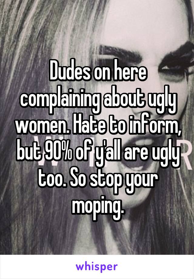 Dudes on here complaining about ugly women. Hate to inform, but 90% of y'all are ugly too. So stop your moping.