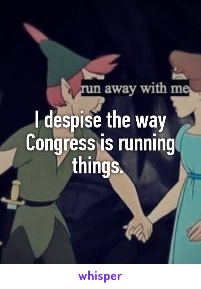 I despise the way Congress is running things. 