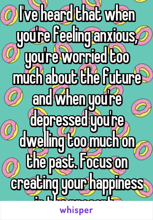I've heard that when you're feeling anxious, you're worried too much about the future and when you're depressed you're dwelling too much on the past. Focus on creating your happiness in the present. 