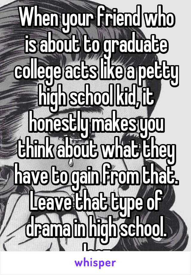 When your friend who is about to graduate college acts like a petty high school kid, it honestly makes you think about what they have to gain from that. Leave that type of drama in high school. Jeez.