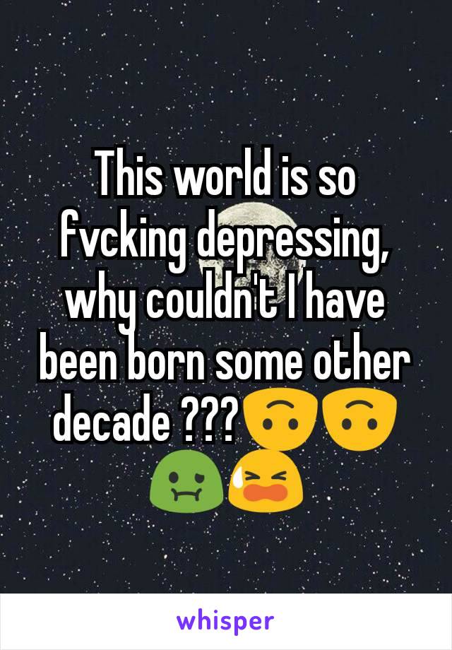 This world is so fvcking depressing, why couldn't I have been born some other decade ???🙃🙃🤢😫