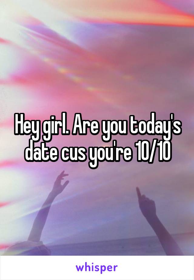 Hey girl. Are you today's date cus you're 10/10