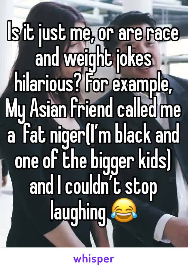 Is it just me, or are race and weight jokes hilarious? For example, My Asian friend called me a  fat niger(I’m black and one of the bigger kids) and I couldn’t stop laughing 😂