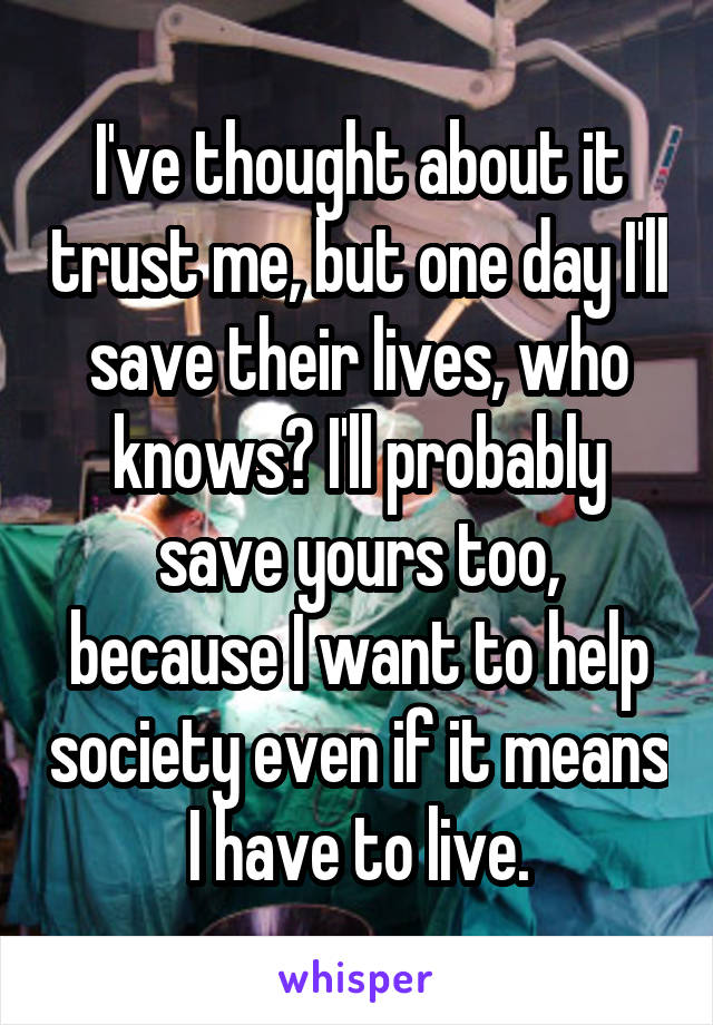 I've thought about it trust me, but one day I'll save their lives, who knows? I'll probably save yours too, because I want to help society even if it means I have to live.