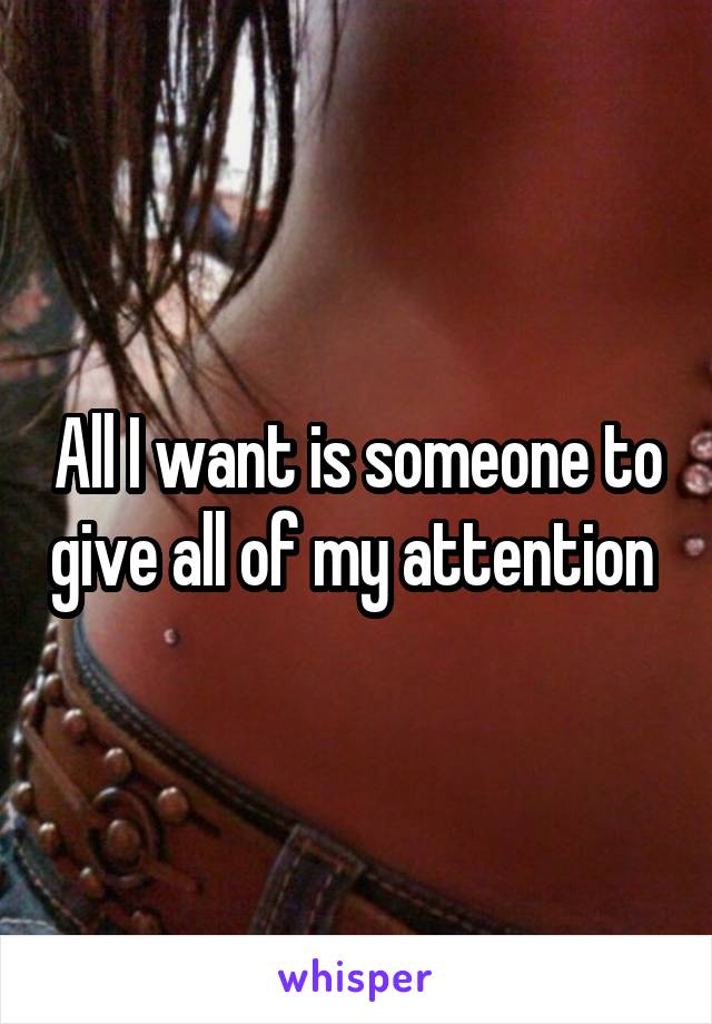 All I want is someone to give all of my attention 