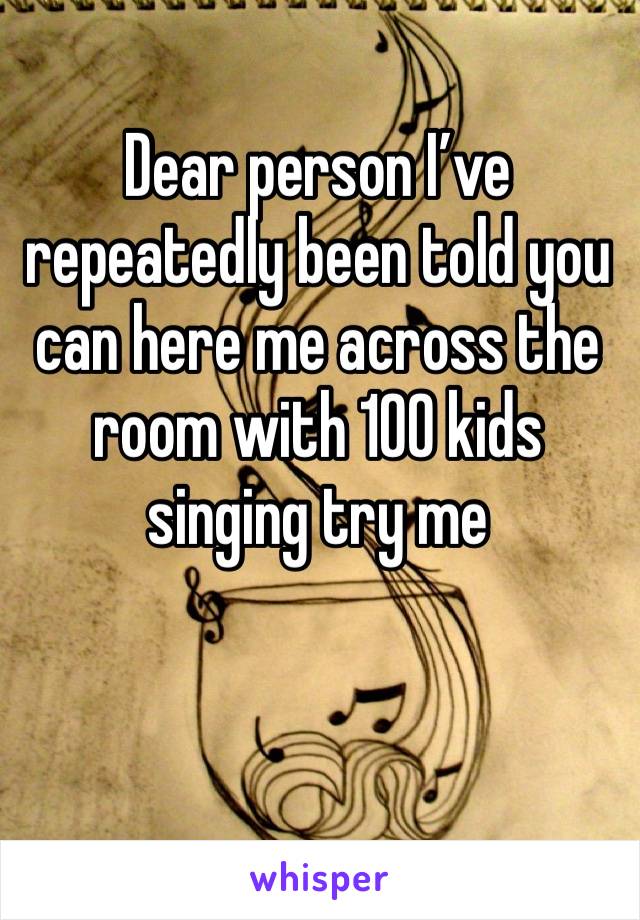 Dear person I’ve repeatedly been told you can here me across the room with 100 kids singing try me