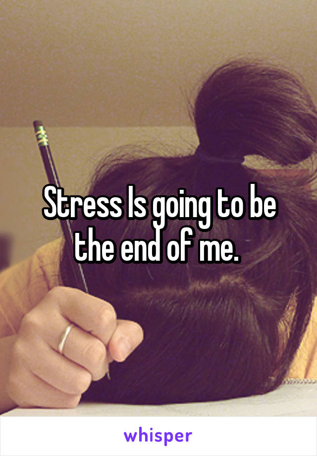 Stress Is going to be the end of me. 