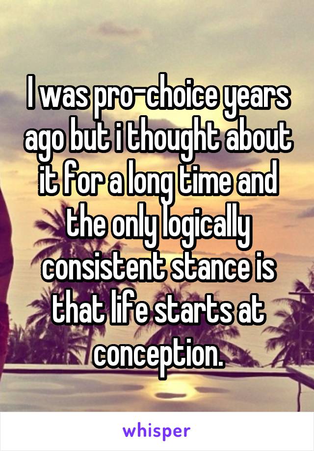 I was pro-choice years ago but i thought about it for a long time and the only logically consistent stance is that life starts at conception.