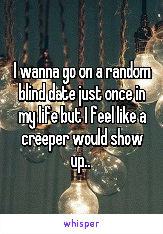 I wanna go on a random blind date just once in my life but I feel like a creeper would show up.. 