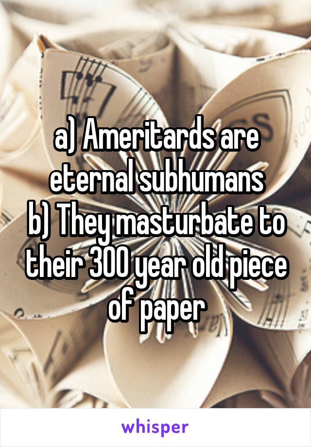 a) Ameritards are eternal subhumans
b) They masturbate to their 300 year old piece of paper