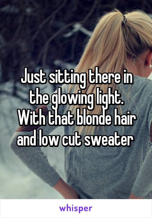 Just sitting there in the glowing light.
With that blonde hair and low cut sweater 