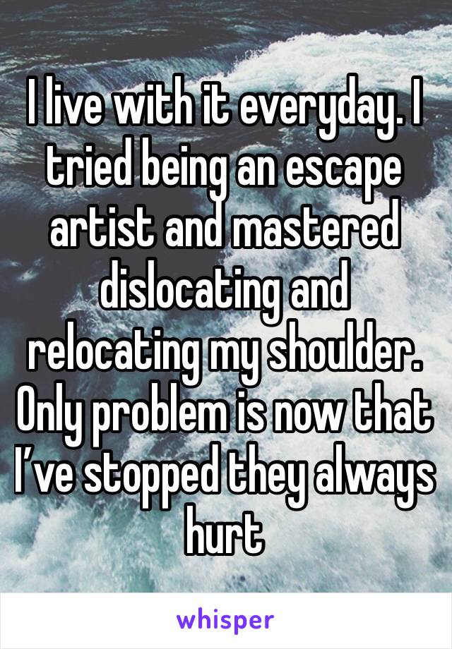 I live with it everyday. I tried being an escape artist and mastered dislocating and relocating my shoulder. Only problem is now that I’ve stopped they always hurt 