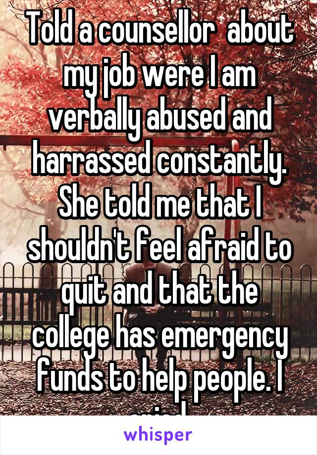 Told a counsellor  about my job were I am verbally abused and harrassed constantly. She told me that I shouldn't feel afraid to quit and that the college has emergency funds to help people. I cried.