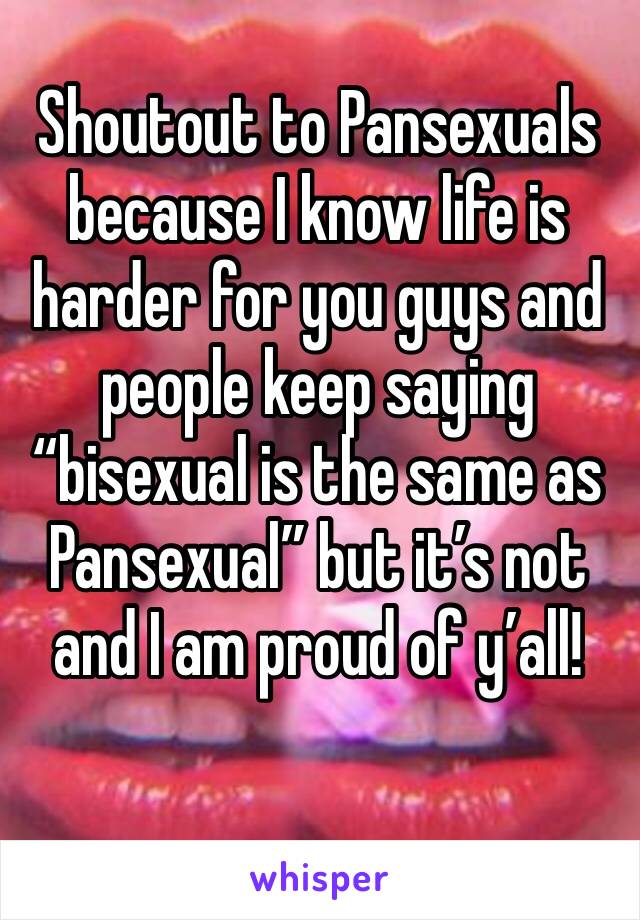 Shoutout to Pansexuals because I know life is harder for you guys and people keep saying “bisexual is the same as Pansexual” but it’s not and I am proud of y’all!