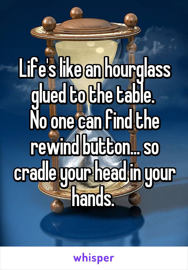 Life's like an hourglass glued to the table. 
No one can find the rewind button... so cradle your head in your hands. 