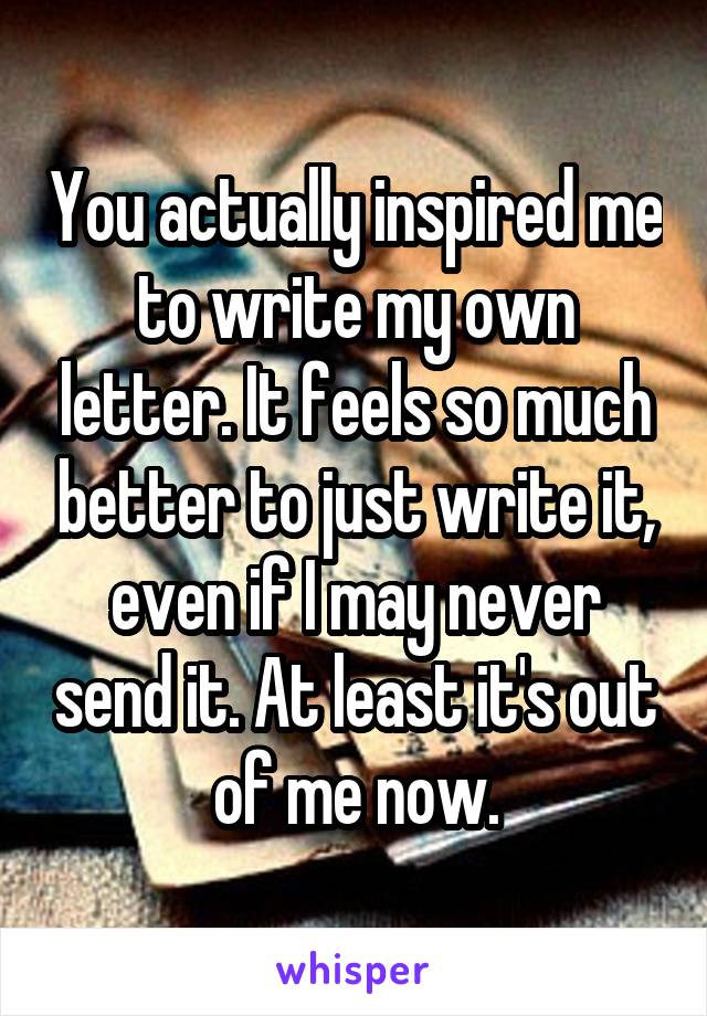 You actually inspired me to write my own letter. It feels so much better to just write it, even if I may never send it. At least it's out of me now.