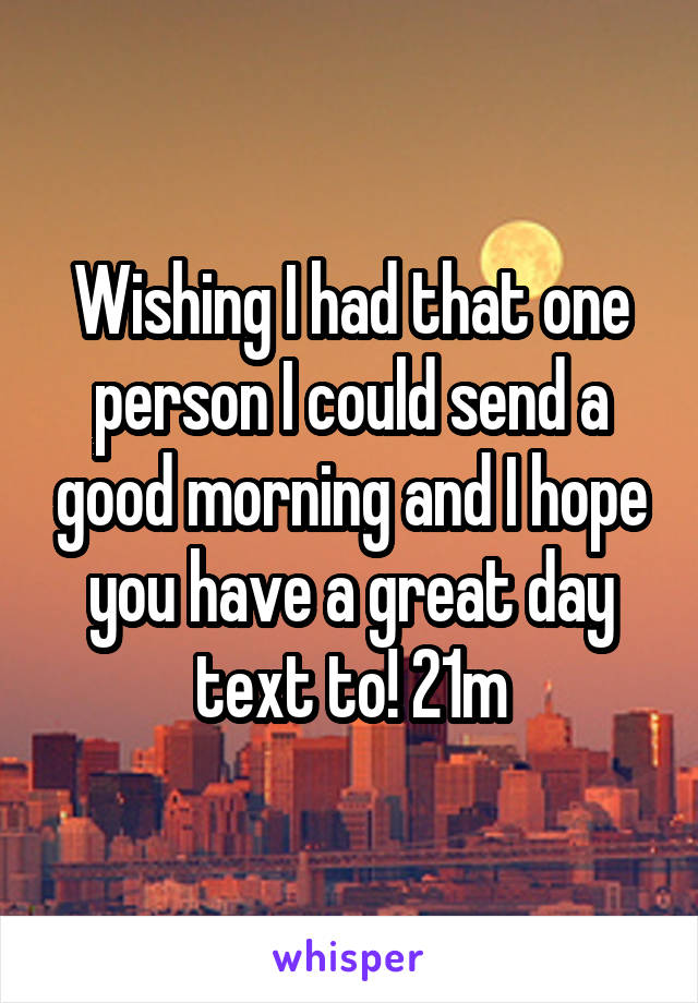 Wishing I had that one person I could send a good morning and I hope you have a great day text to! 21m