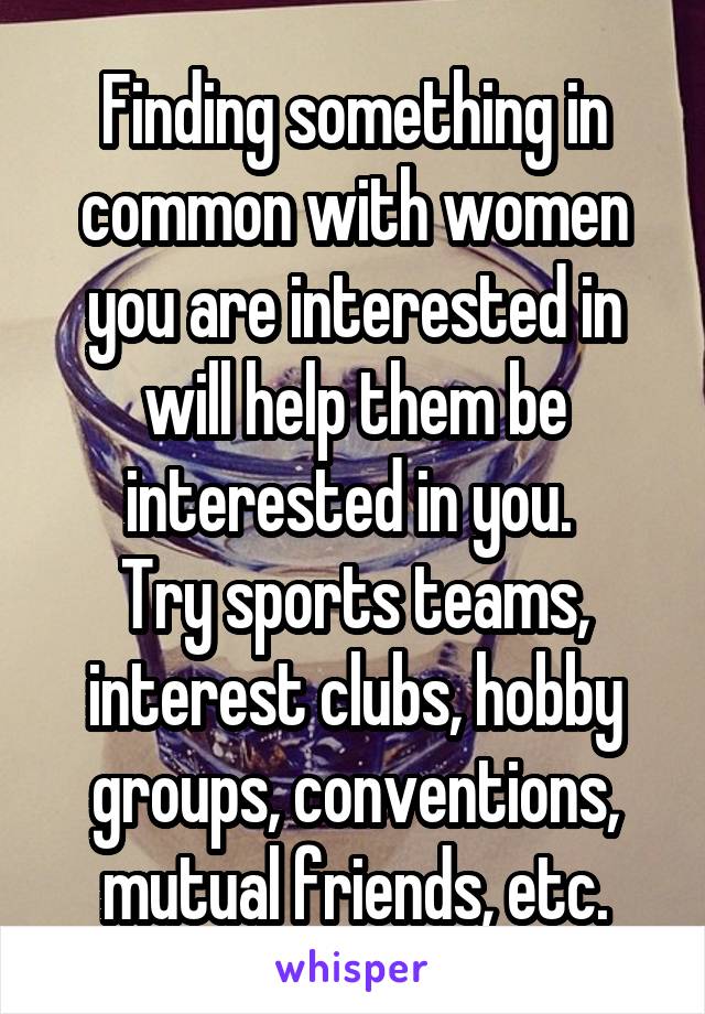 Finding something in common with women you are interested in will help them be interested in you. 
Try sports teams, interest clubs, hobby groups, conventions, mutual friends, etc.