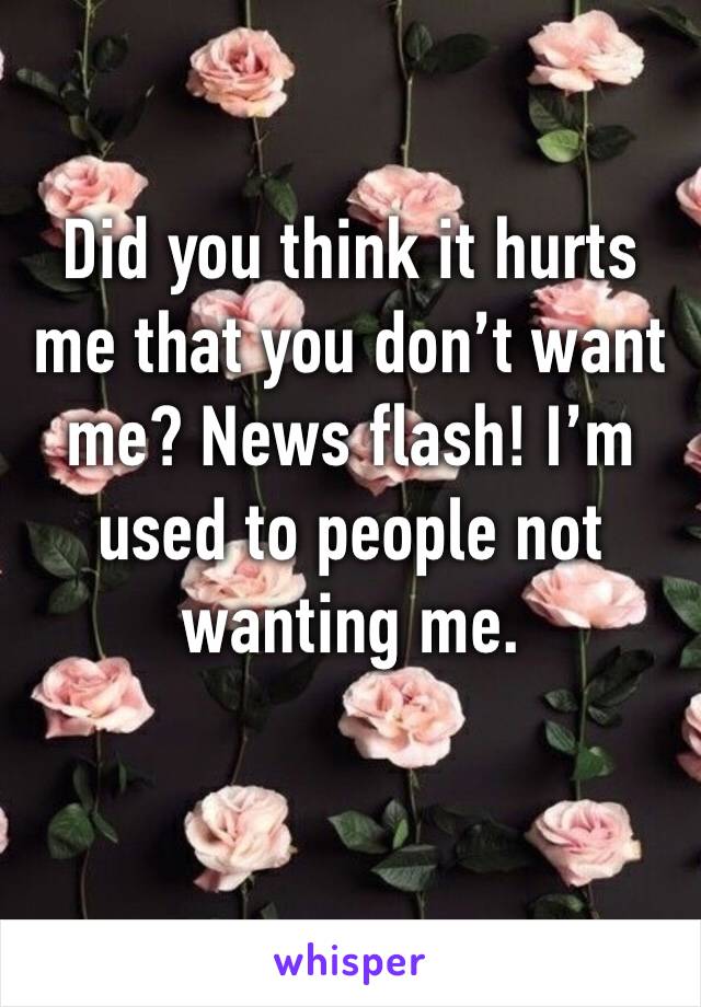 Did you think it hurts me that you don’t want me? News flash! I’m used to people not wanting me. 