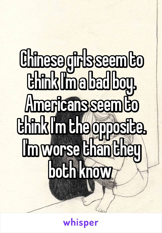 Chinese girls seem to think I'm a bad boy. Americans seem to think I'm the opposite. I'm worse than they both know 