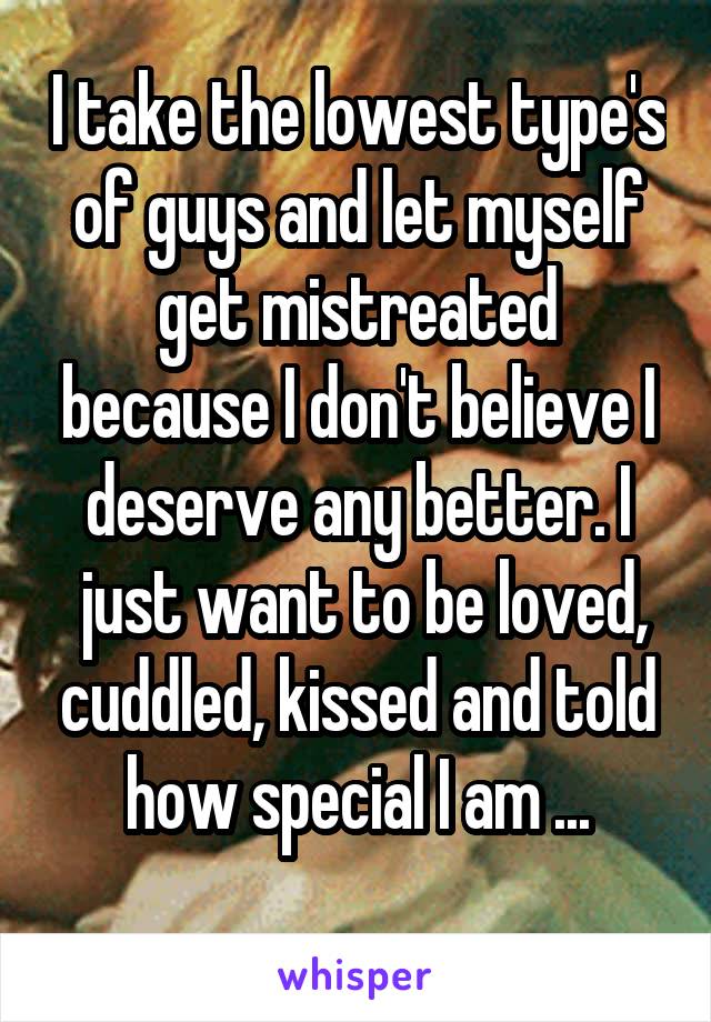 I take the lowest type's of guys and let myself get mistreated because I don't believe I deserve any better. I
 just want to be loved, cuddled, kissed and told how special I am ...
