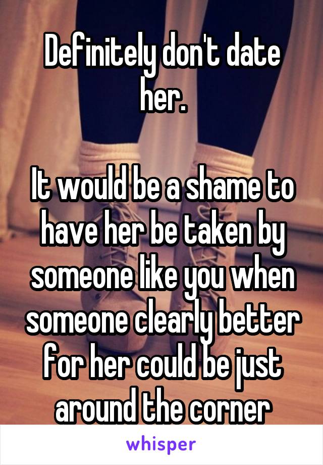 Definitely don't date her.

It would be a shame to have her be taken by someone like you when someone clearly better for her could be just around the corner
