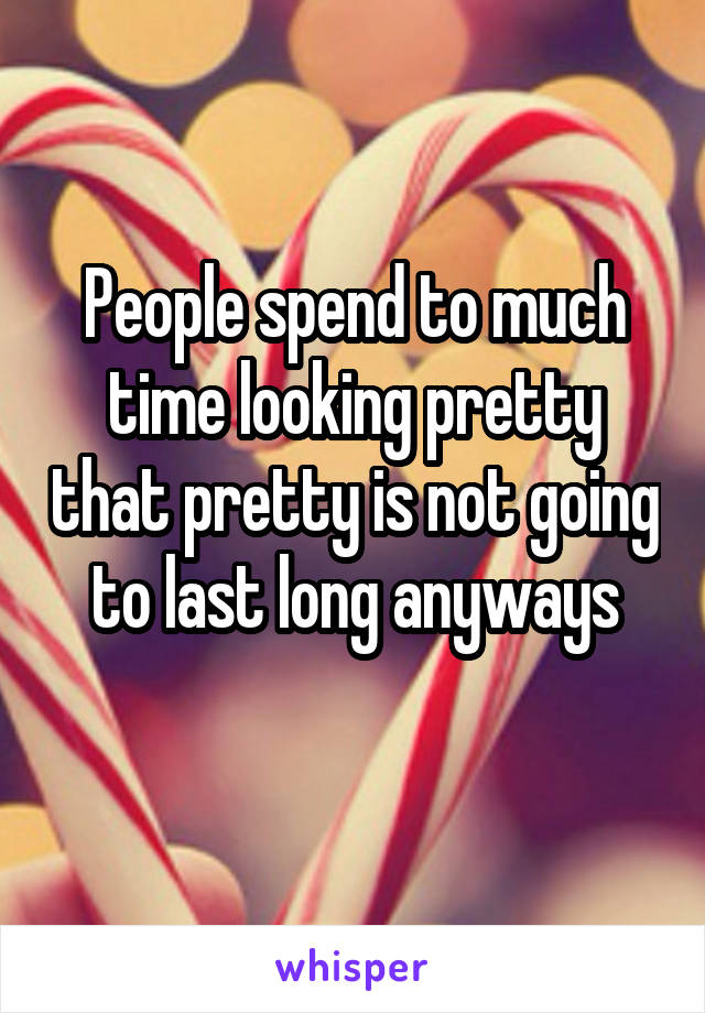 People spend to much time looking pretty that pretty is not going to last long anyways
