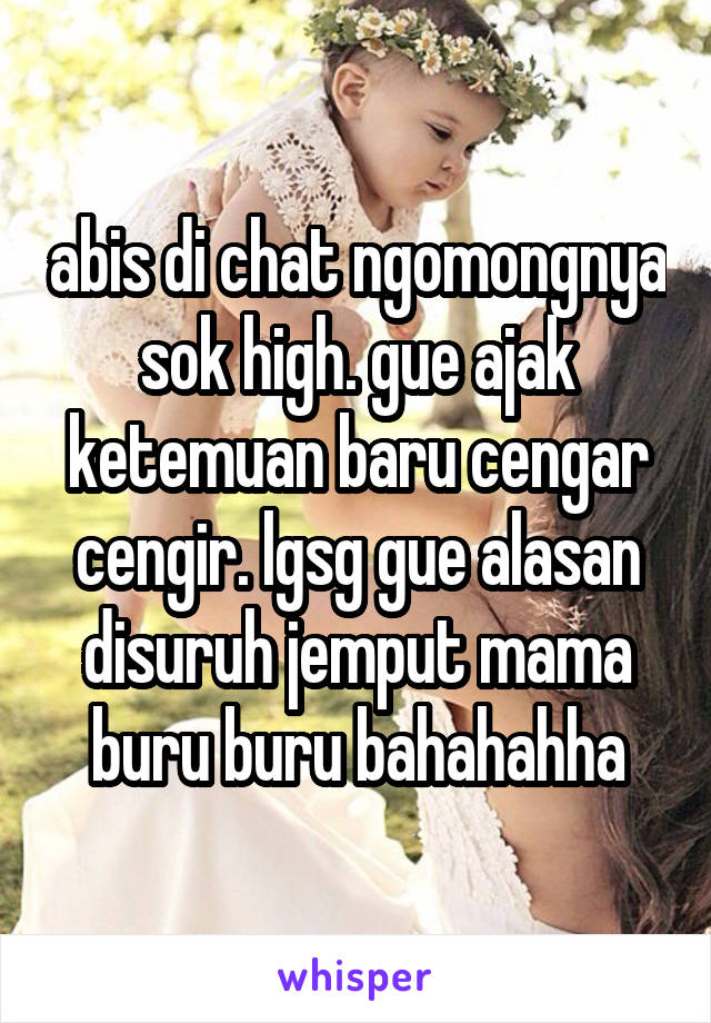 abis di chat ngomongnya sok high. gue ajak ketemuan baru cengar cengir. lgsg gue alasan disuruh jemput mama buru buru bahahahha