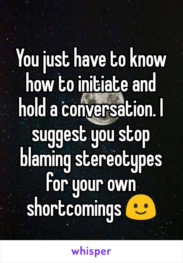 You just have to know how to initiate and hold a conversation. I suggest you stop blaming stereotypes for your own shortcomings 🙂