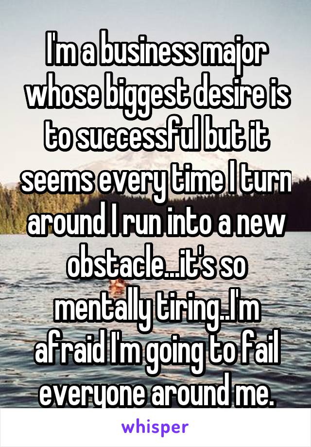 I'm a business major whose biggest desire is to successful but it seems every time I turn around I run into a new obstacle...it's so mentally tiring..I'm afraid I'm going to fail everyone around me.