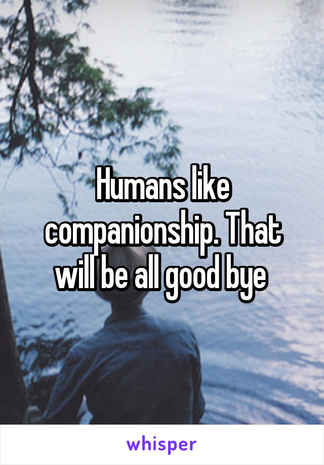 Humans like companionship. That will be all good bye 