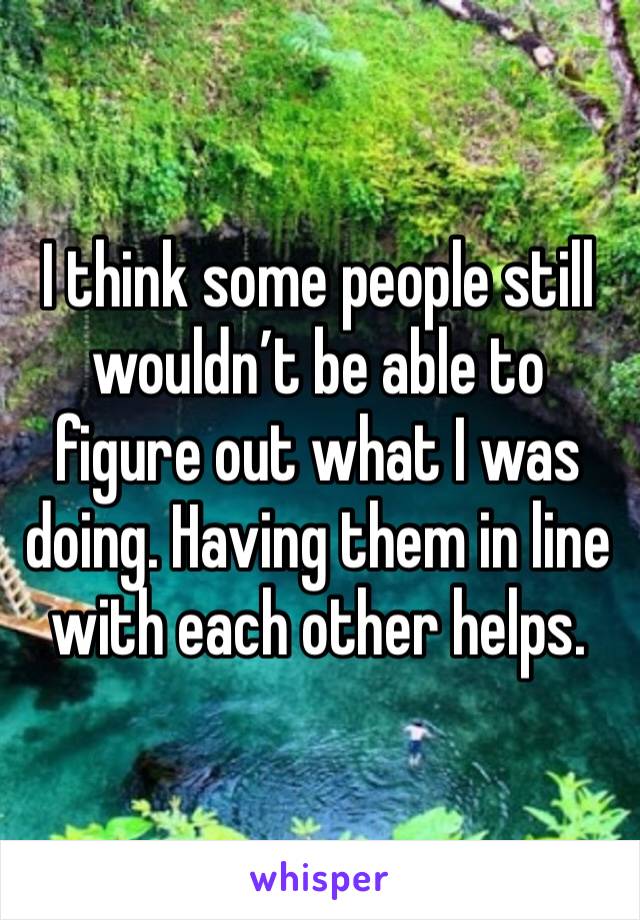 I think some people still wouldn’t be able to figure out what I was doing. Having them in line with each other helps.