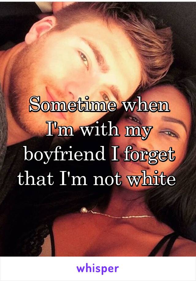 Sometime when I'm with my boyfriend I forget that I'm not white 