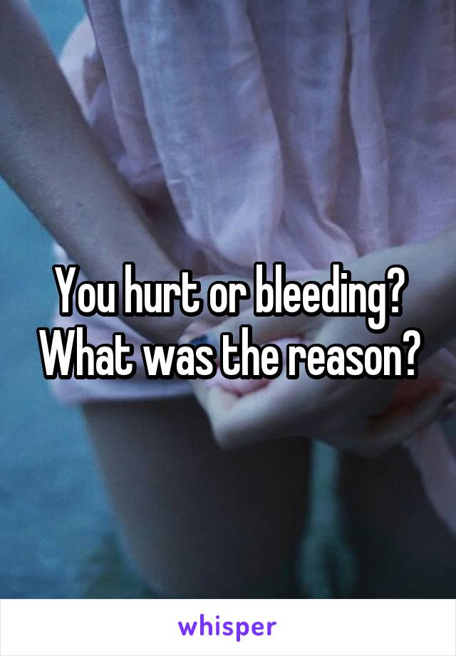 You hurt or bleeding? What was the reason?