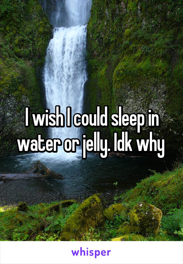 I wish I could sleep in water or jelly. Idk why 