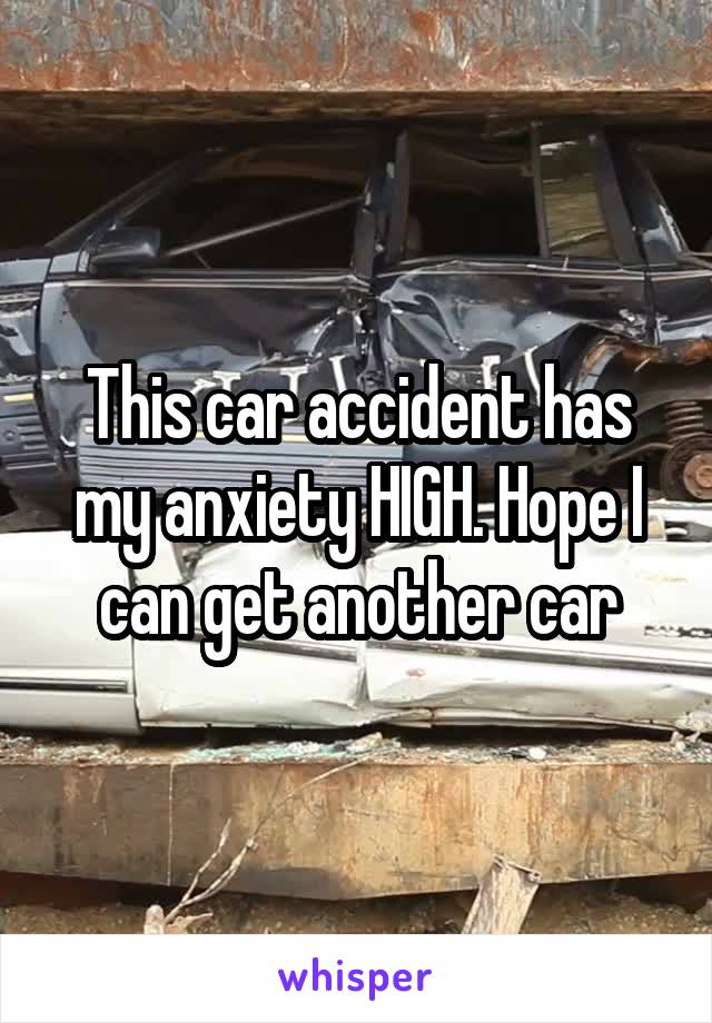 This car accident has my anxiety HIGH. Hope I can get another car