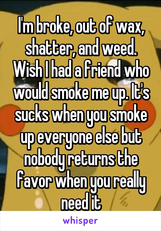 I'm broke, out of wax, shatter, and weed. Wish I had a friend who would smoke me up. It's sucks when you smoke up everyone else but nobody returns the favor when you really need it