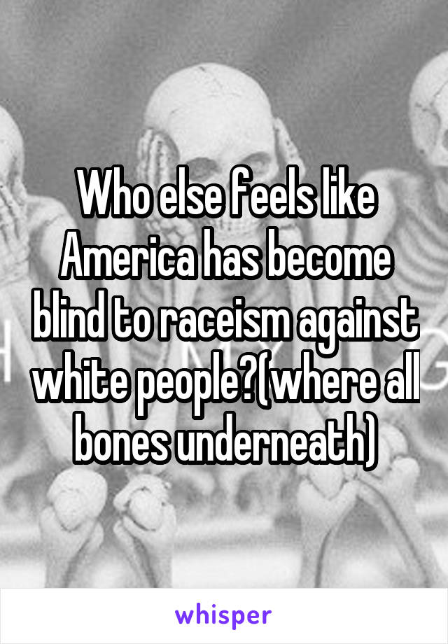 Who else feels like America has become blind to raceism against white people?(where all bones underneath)