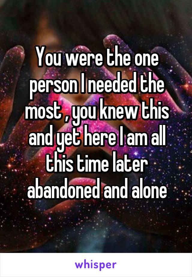 You were the one person I needed the most , you knew this and yet here I am all this time later abandoned and alone
