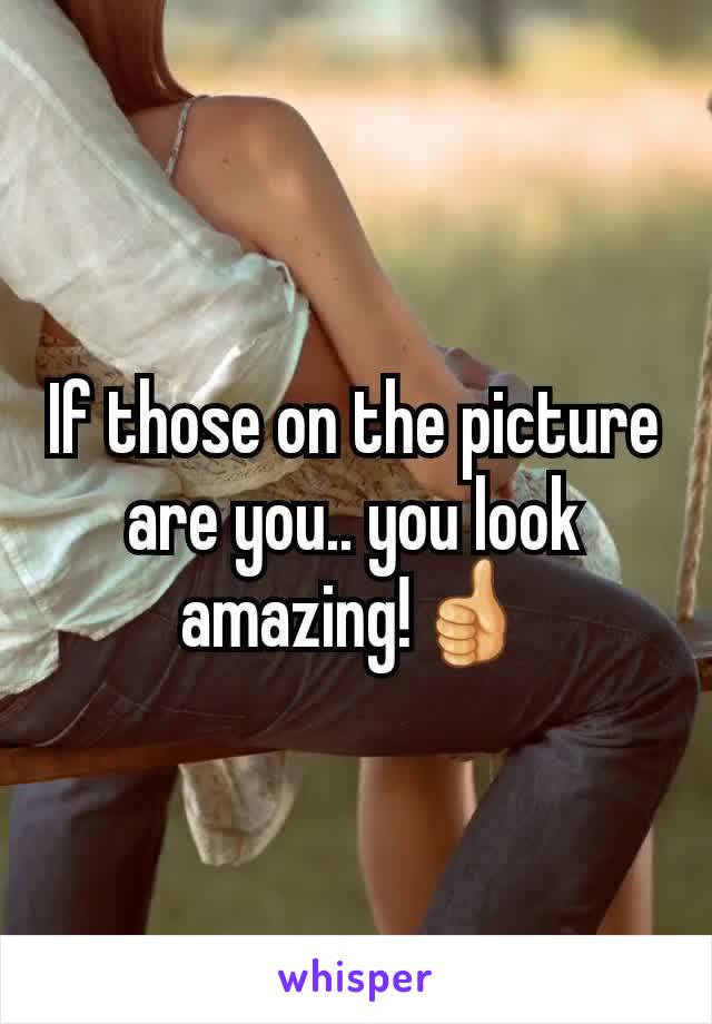 If those on the picture are you.. you look amazing!👍