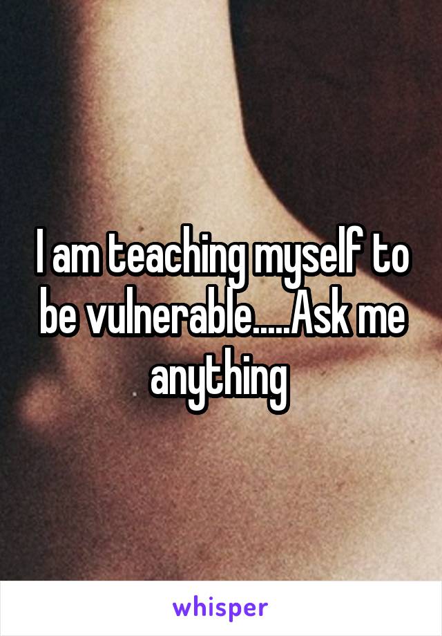 I am teaching myself to be vulnerable.....Ask me anything 