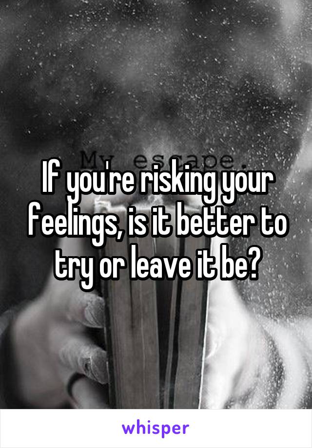 If you're risking your feelings, is it better to try or leave it be?