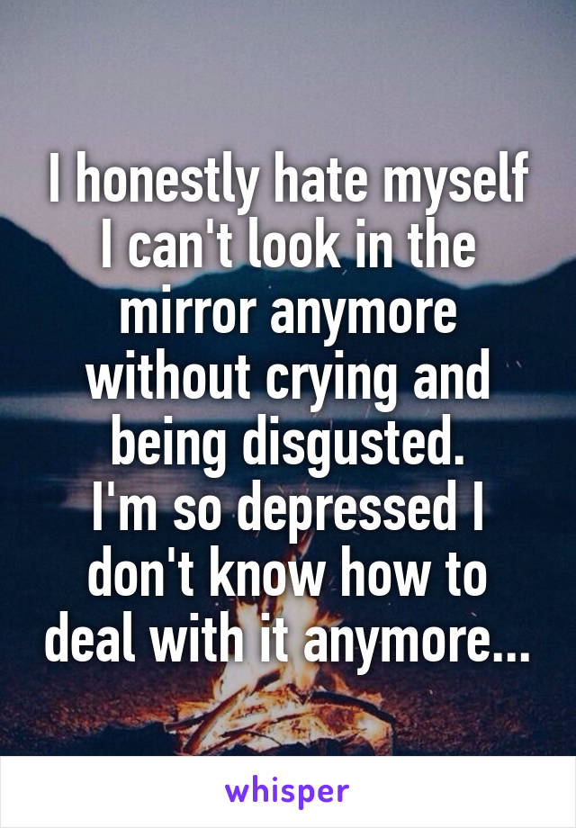 I honestly hate myself
I can't look in the mirror anymore without crying and being disgusted.
I'm so depressed I don't know how to deal with it anymore...