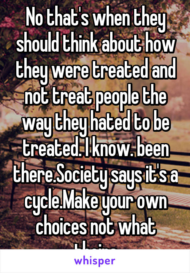 No that's when they should think about how they were treated and not treat people the way they hated to be treated. I know. been there.Society says it's a cycle.Make your own choices not what theirs