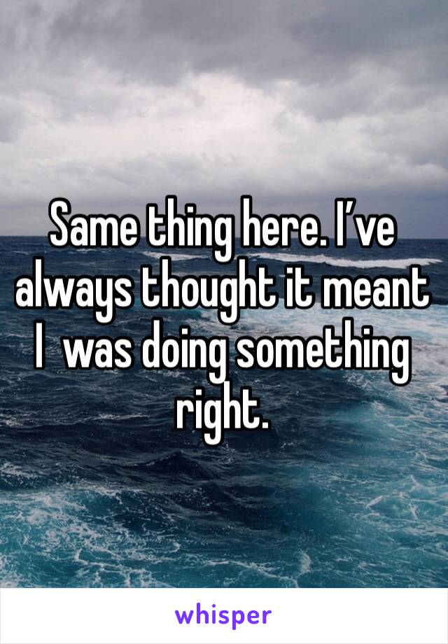 Same thing here. I’ve always thought it meant I  was doing something right. 