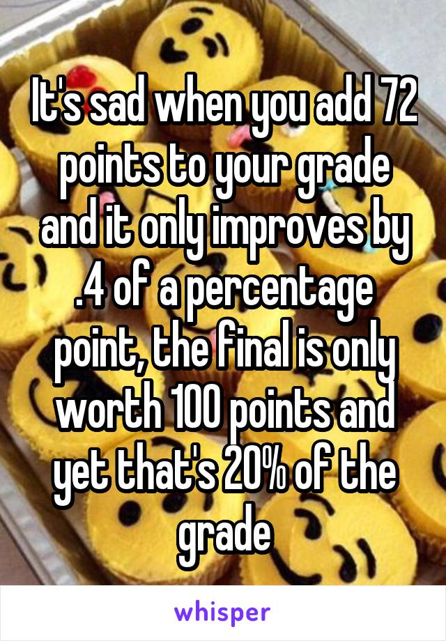 It's sad when you add 72 points to your grade and it only improves by .4 of a percentage point, the final is only worth 100 points and yet that's 20% of the grade