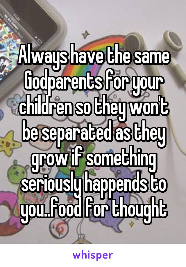 Always have the same Godparents for your children so they won't be separated as they grow if something seriously happends to you..food for thought