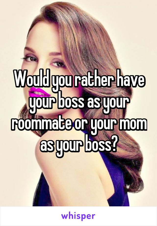 Would you rather have your boss as your roommate or your mom as your boss?