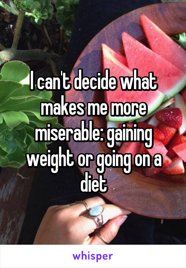 I can't decide what makes me more miserable: gaining weight or going on a diet