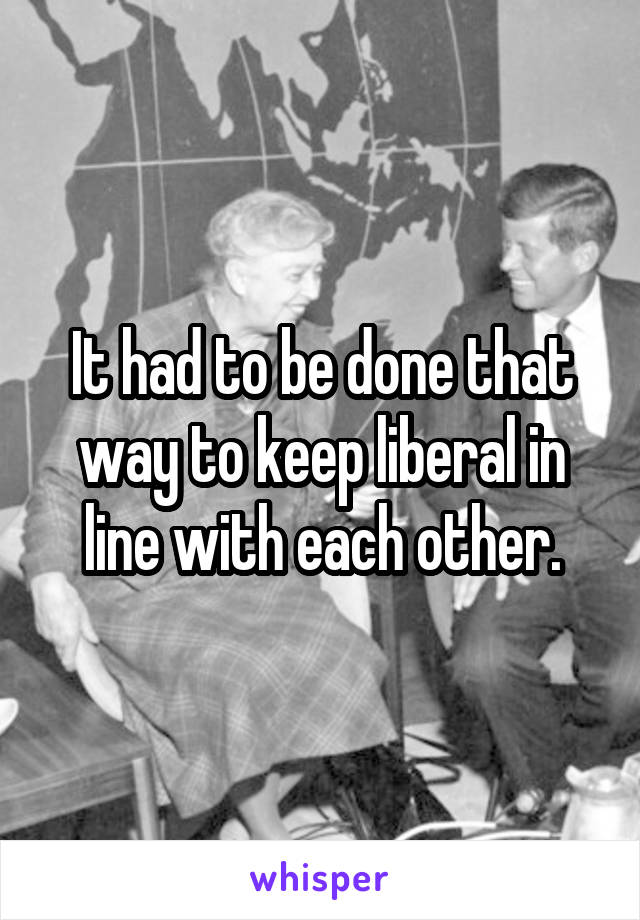 It had to be done that way to keep liberal in line with each other.